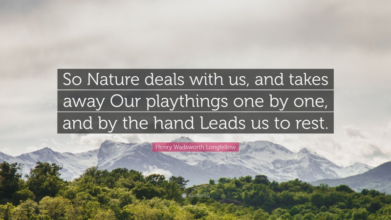 Henry Wadsworth Longfellow Quote: “So Nature deals with us, and takes away Our playthings one by one, and by the hand Leads us to rest.”