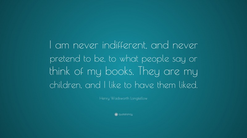 Henry Wadsworth Longfellow Quote: “I am never indifferent, and never pretend to be, to what people say or think of my books. They are my children, and I like to have them liked.”