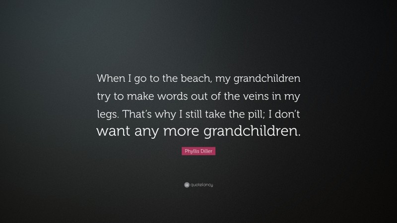 Phyllis Diller Quote: “When I go to the beach, my grandchildren try to make words out of the veins in my legs. That’s why I still take the pill; I don’t want any more grandchildren.”
