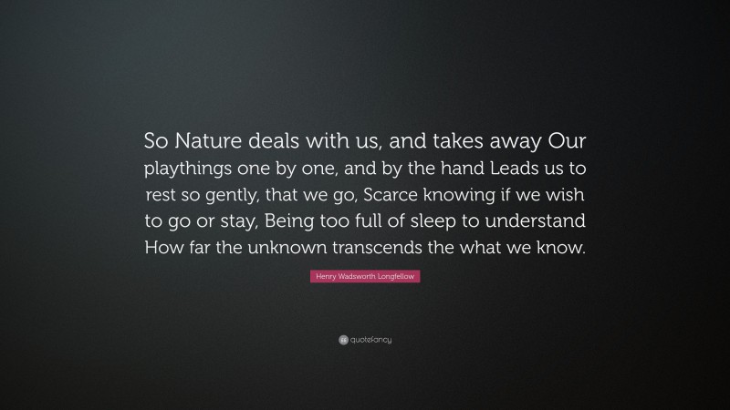 Henry Wadsworth Longfellow Quote: “So Nature deals with us, and takes away Our playthings one by one, and by the hand Leads us to rest so gently, that we go, Scarce knowing if we wish to go or stay, Being too full of sleep to understand How far the unknown transcends the what we know.”
