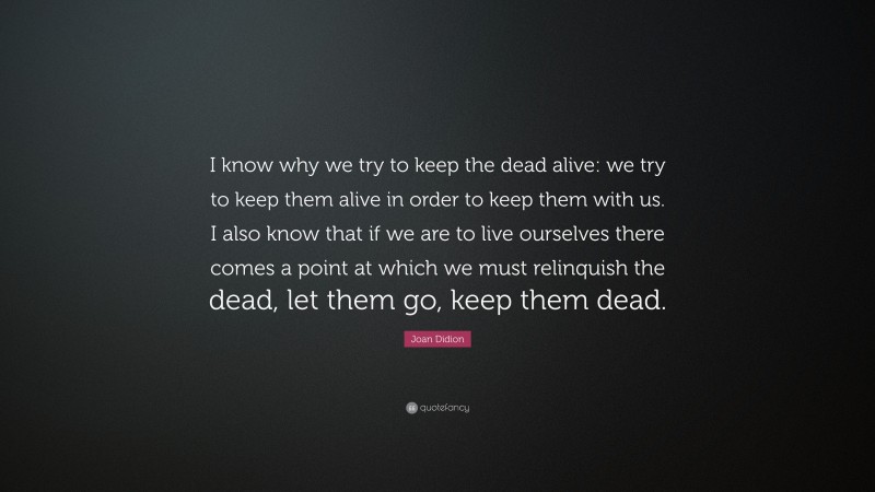 Joan Didion Quote: “I know why we try to keep the dead alive: we try to keep them alive in order to keep them with us. I also know that if we are to live ourselves there comes a point at which we must relinquish the dead, let them go, keep them dead.”