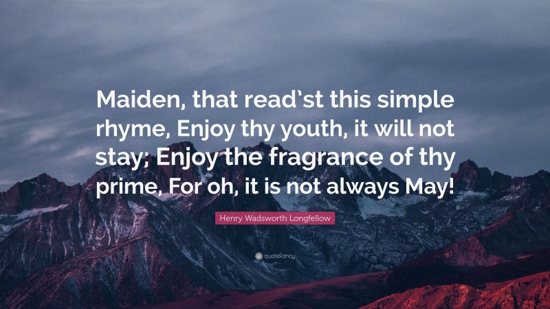 Henry Wadsworth Longfellow Quote: “Maiden, that read’st this simple rhyme, Enjoy thy youth, it will not stay; Enjoy the fragrance of thy prime, For oh, it is not always May!”