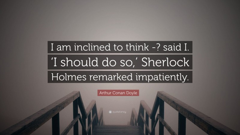 Arthur Conan Doyle Quote: “I am inclined to think -? said I. ‘I should do so,’ Sherlock Holmes remarked impatiently.”