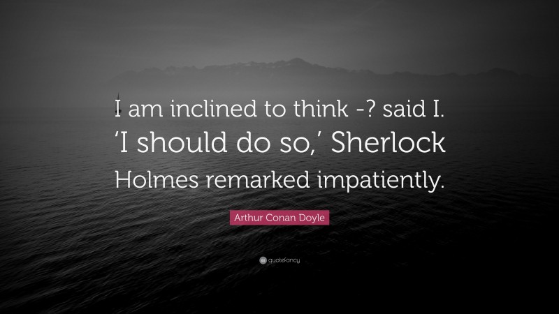 Arthur Conan Doyle Quote: “I am inclined to think -? said I. ‘I should do so,’ Sherlock Holmes remarked impatiently.”