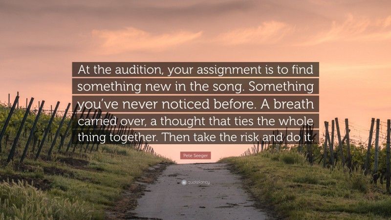 Pete Seeger Quote: “At the audition, your assignment is to find something new in the song. Something you’ve never noticed before. A breath carried over, a thought that ties the whole thing together. Then take the risk and do it.”