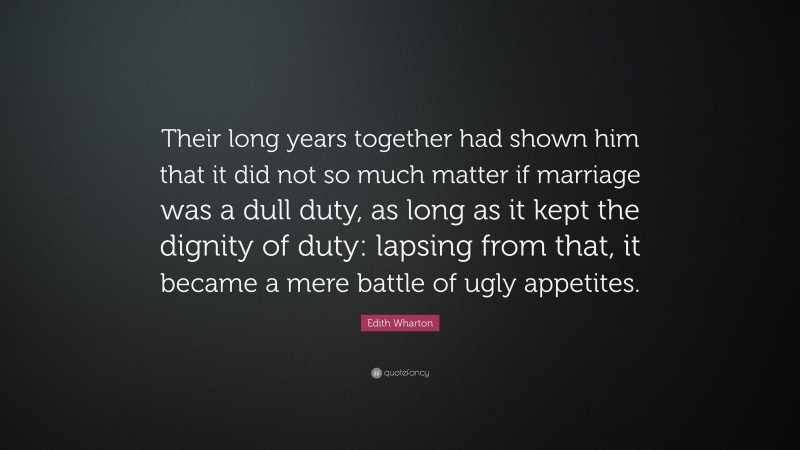 Edith Wharton Quote: “Their long years together had shown him that it did not so much matter if marriage was a dull duty, as long as it kept the dignity of duty: lapsing from that, it became a mere battle of ugly appetites.”