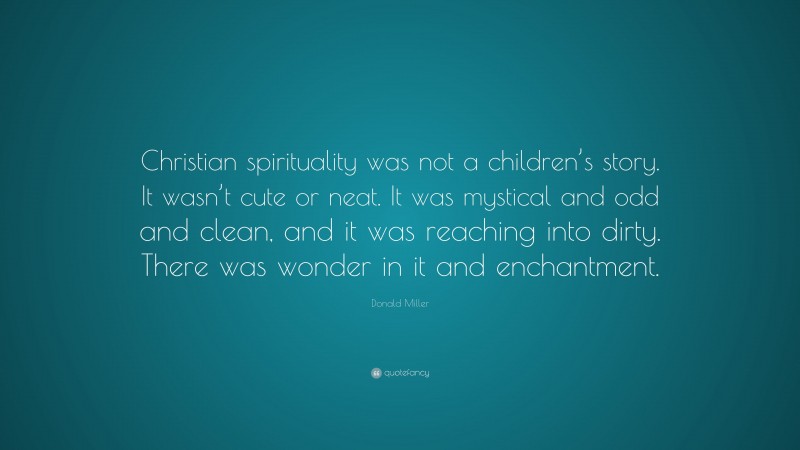 Donald Miller Quote: “Christian spirituality was not a children’s story. It wasn’t cute or neat. It was mystical and odd and clean, and it was reaching into dirty. There was wonder in it and enchantment.”