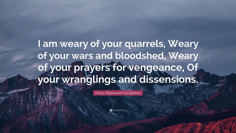 Henry Wadsworth Longfellow Quote: “I am weary of your quarrels, Weary of your wars and bloodshed, Weary of your prayers for vengeance, Of your wranglings and dissensions.”