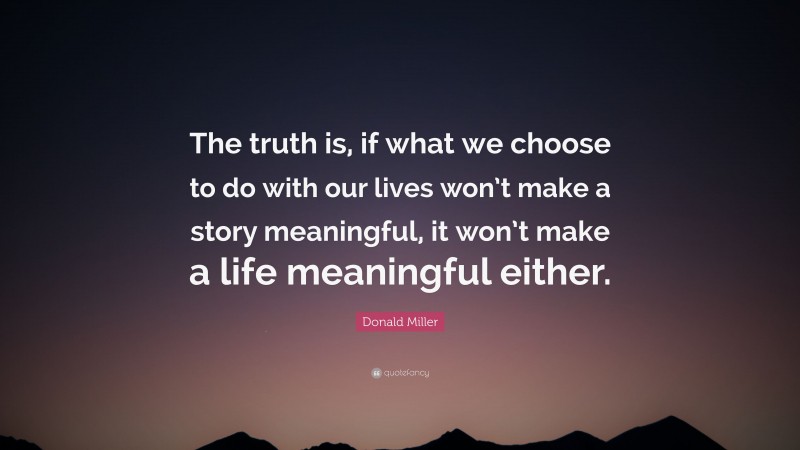 Donald Miller Quote: “The truth is, if what we choose to do with our lives won’t make a story meaningful, it won’t make a life meaningful either.”