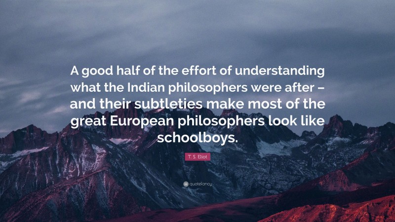 T. S. Eliot Quote: “A good half of the effort of understanding what the Indian philosophers were after – and their subtleties make most of the great European philosophers look like schoolboys.”