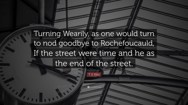 T. S. Eliot Quote: “Turning Wearily, as one would turn to nod goodbye to Rochefoucauld, If the street were time and he as the end of the street.”