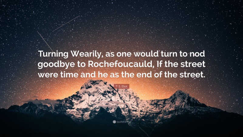 T. S. Eliot Quote: “Turning Wearily, as one would turn to nod goodbye to Rochefoucauld, If the street were time and he as the end of the street.”