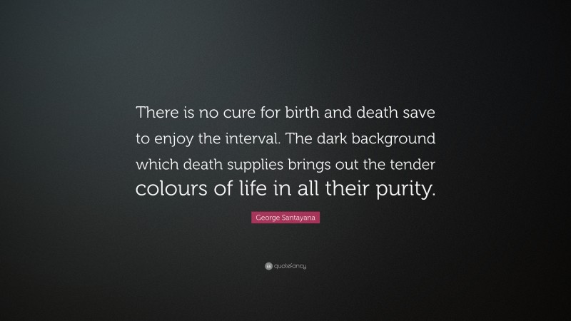 George Santayana Quote: “There is no cure for birth and death save to enjoy the interval. The dark background which death supplies brings out the tender colours of life in all their purity.”