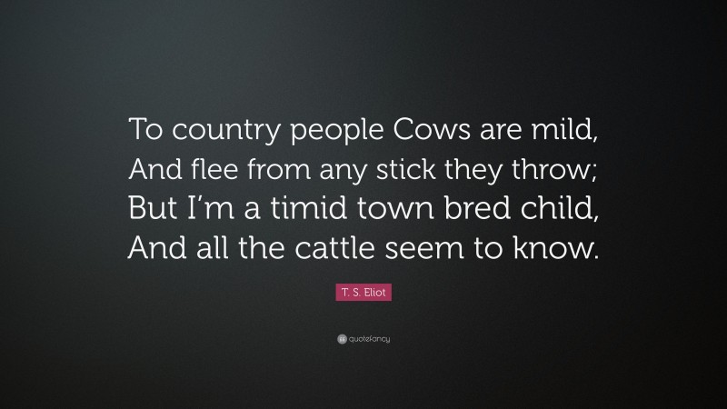 T. S. Eliot Quote: “To country people Cows are mild, And flee from any stick they throw; But I’m a timid town bred child, And all the cattle seem to know.”