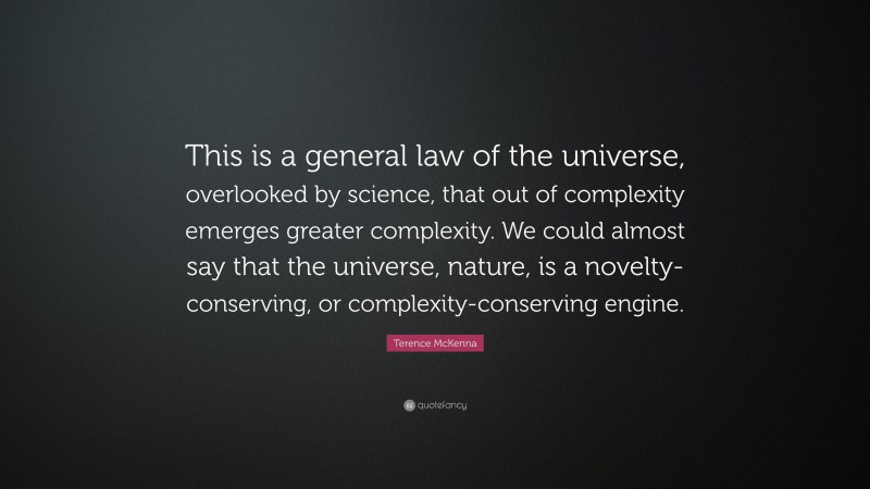 Terence McKenna Quote: “This is a general law of the universe, overlooked by science, that out of complexity emerges greater complexity. We could almost say that the universe, nature, is a novelty-conserving, or complexity-conserving engine.”