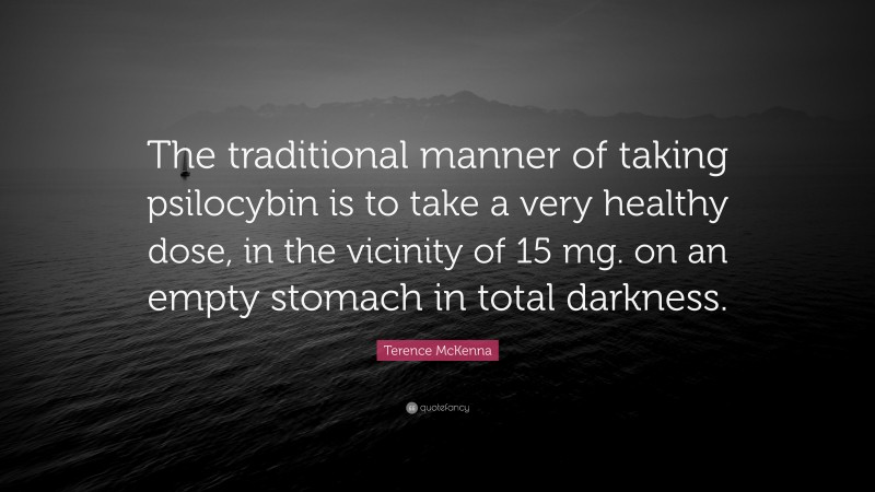 Terence McKenna Quote: “The traditional manner of taking psilocybin is to take a very healthy dose, in the vicinity of 15 mg. on an empty stomach in total darkness.”