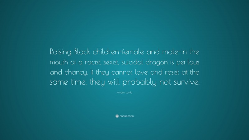 Audre Lorde Quote: “Raising Black children-female and male-in the mouth of a racist, sexist, suicidal dragon is perilous and chancy. If they cannot love and resist at the same time, they will probably not survive.”