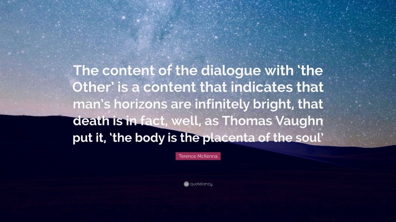 Terence McKenna Quote: “The content of the dialogue with ‘the Other’ is a content that indicates that man’s horizons are infinitely bright, that death is in fact, well, as Thomas Vaughn put it, ‘the body is the placenta of the soul’”