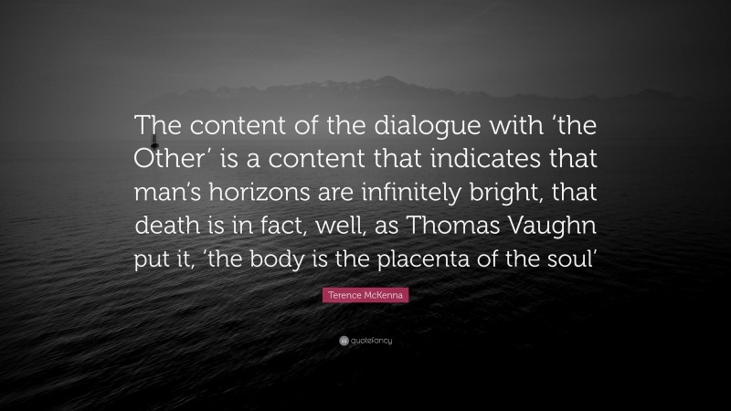 Terence McKenna Quote: “The content of the dialogue with ‘the Other’ is a content that indicates that man’s horizons are infinitely bright, that death is in fact, well, as Thomas Vaughn put it, ‘the body is the placenta of the soul’”