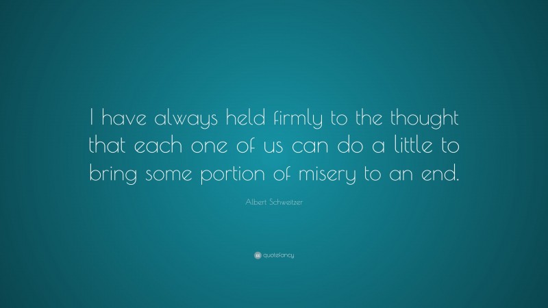 Albert Schweitzer Quote: “I have always held firmly to the thought that each one of us can do a little to bring some portion of misery to an end.”