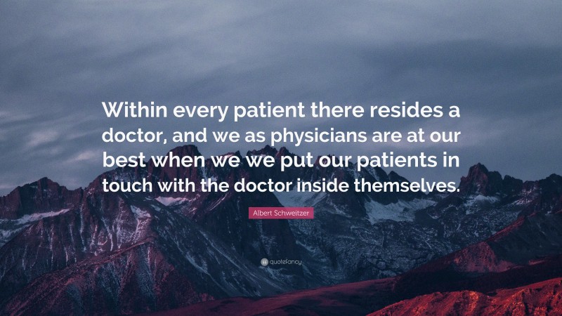 Albert Schweitzer Quote: “Within every patient there resides a doctor, and we as physicians are at our best when we we put our patients in touch with the doctor inside themselves.”