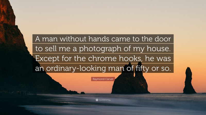 Raymond Carver Quote: “A man without hands came to the door to sell me a photograph of my house. Except for the chrome hooks, he was an ordinary-looking man of fifty or so.”