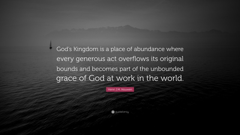 Henri J.M. Nouwen Quote: “God’s Kingdom is a place of abundance where every generous act overflows its original bounds and becomes part of the unbounded grace of God at work in the world.”