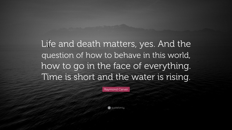 Raymond Carver Quote: “Life and death matters, yes. And the question of how to behave in this world, how to go in the face of everything. Time is short and the water is rising.”