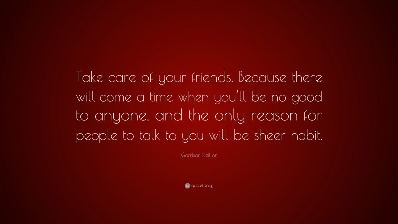 Garrison Keillor Quote: “Take care of your friends. Because there will come a time when you’ll be no good to anyone, and the only reason for people to talk to you will be sheer habit.”