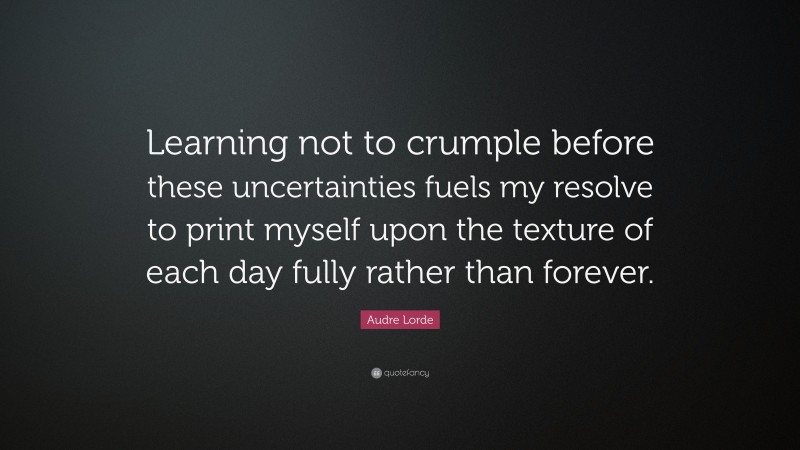 Audre Lorde Quote: “Learning not to crumple before these uncertainties fuels my resolve to print myself upon the texture of each day fully rather than forever.”
