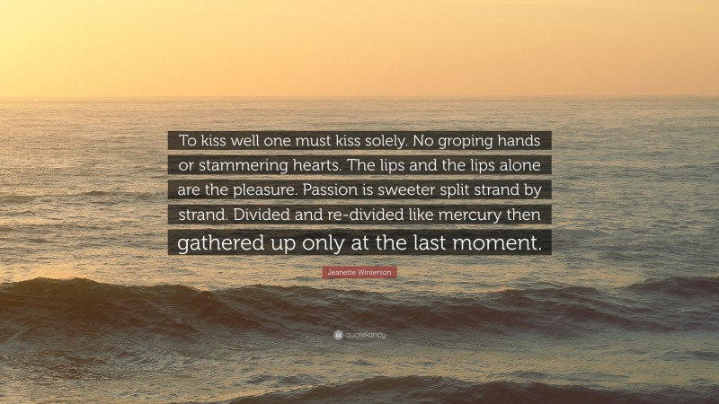 Jeanette Winterson Quote: “To kiss well one must kiss solely. No groping hands or stammering hearts. The lips and the lips alone are the pleasure. Passion is sweeter split strand by strand. Divided and re-divided like mercury then gathered up only at the last moment.”