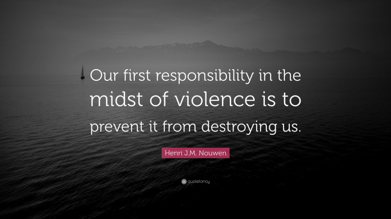 Henri J.M. Nouwen Quote: “Our first responsibility in the midst of violence is to prevent it from destroying us.”