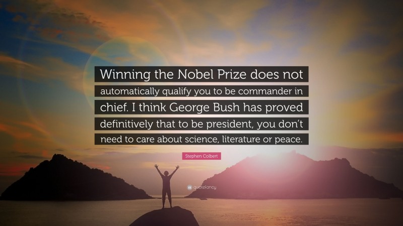 Stephen Colbert Quote: “Winning the Nobel Prize does not automatically qualify you to be commander in chief. I think George Bush has proved definitively that to be president, you don’t need to care about science, literature or peace.”