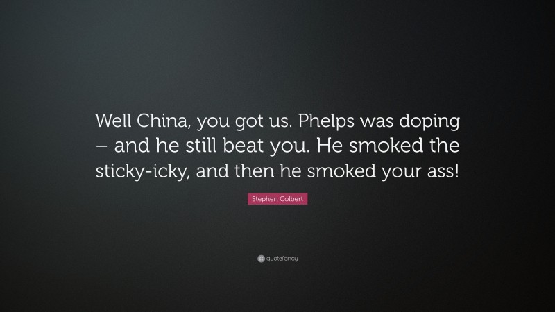 Stephen Colbert Quote: “Well China, you got us. Phelps was doping – and he still beat you. He smoked the sticky-icky, and then he smoked your ass!”