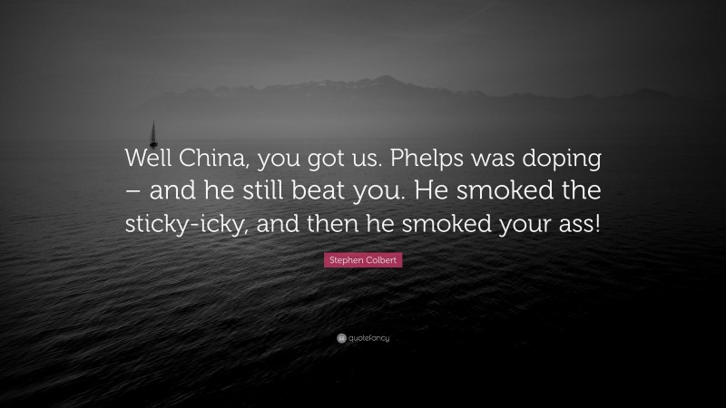 Stephen Colbert Quote: “Well China, you got us. Phelps was doping – and he still beat you. He smoked the sticky-icky, and then he smoked your ass!”