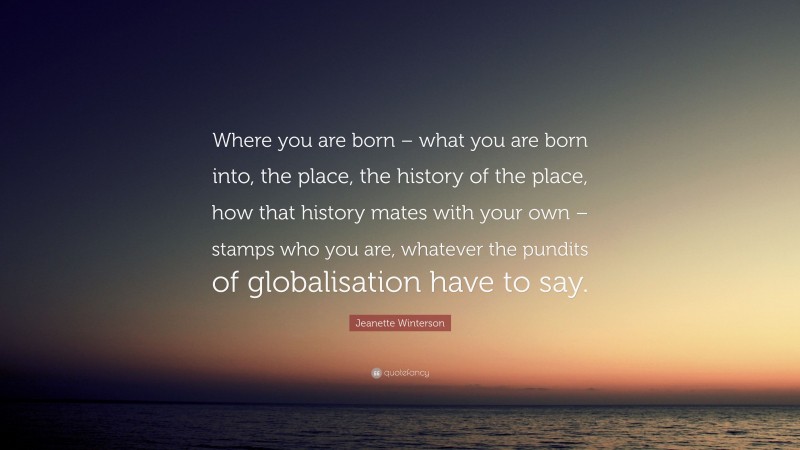 Jeanette Winterson Quote: “Where you are born – what you are born into, the place, the history of the place, how that history mates with your own – stamps who you are, whatever the pundits of globalisation have to say.”
