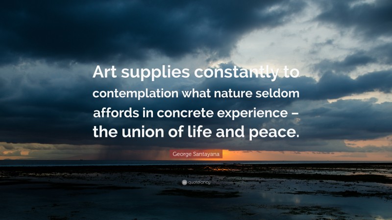 George Santayana Quote: “Art supplies constantly to contemplation what nature seldom affords in concrete experience – the union of life and peace.”
