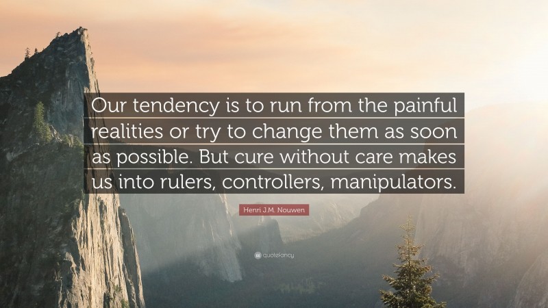 Henri J.M. Nouwen Quote: “Our tendency is to run from the painful realities or try to change them as soon as possible. But cure without care makes us into rulers, controllers, manipulators.”