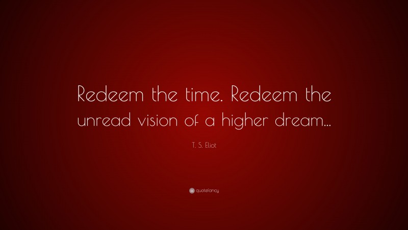 T. S. Eliot Quote: “Redeem the time. Redeem the unread vision of a higher dream...”