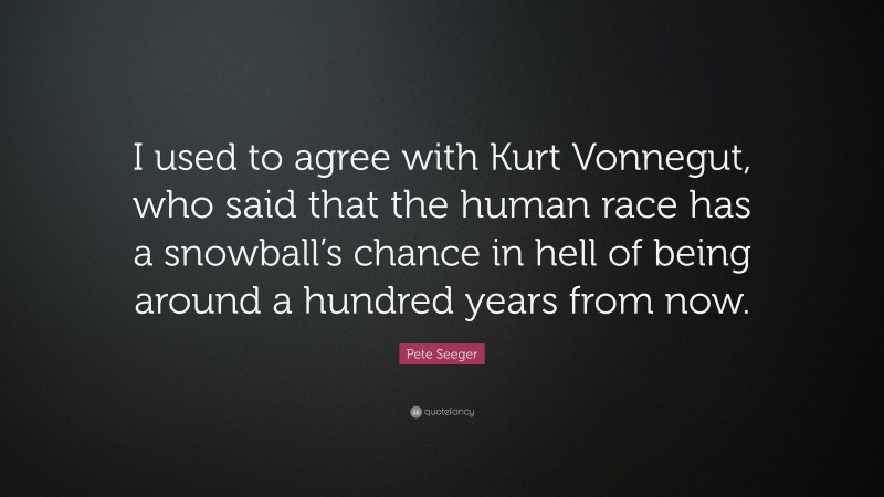 Pete Seeger Quote: “I used to agree with Kurt Vonnegut, who said that the human race has a snowball’s chance in hell of being around a hundred years from now.”