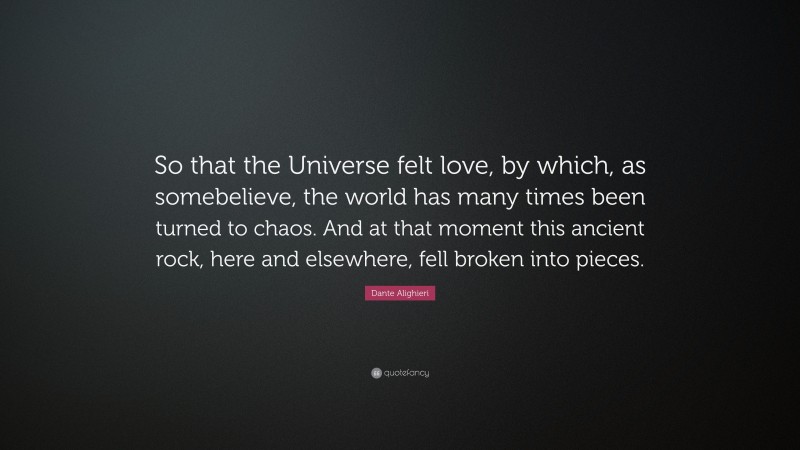 Dante Alighieri Quote: “So that the Universe felt love, by which, as somebelieve, the world has many times been turned to chaos. And at that moment this ancient rock, here and elsewhere, fell broken into pieces.”