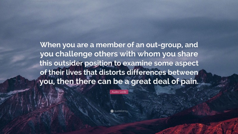 Audre Lorde Quote: “When you are a member of an out-group, and you challenge others with whom you share this outsider position to examine some aspect of their lives that distorts differences between you, then there can be a great deal of pain.”