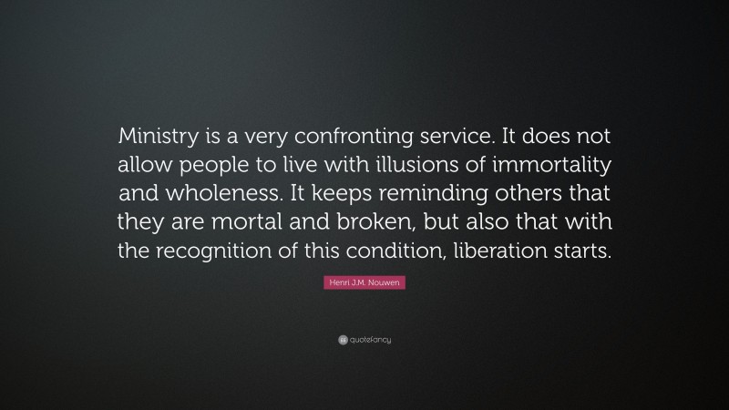 Henri J.M. Nouwen Quote: “Ministry is a very confronting service. It does not allow people to live with illusions of immortality and wholeness. It keeps reminding others that they are mortal and broken, but also that with the recognition of this condition, liberation starts.”