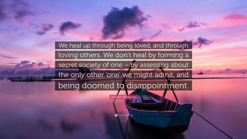Jeanette Winterson Quote: “We heal up through being loved, and through loving others. We don’t heal by forming a secret society of one – by assessing about the only other ‘one’ we might admit, and being doomed to disappointment.”