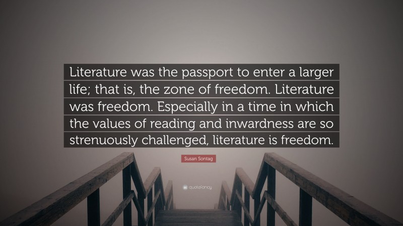 Susan Sontag Quote: “Literature was the passport to enter a larger life; that is, the zone of freedom. Literature was freedom. Especially in a time in which the values of reading and inwardness are so strenuously challenged, literature is freedom.”