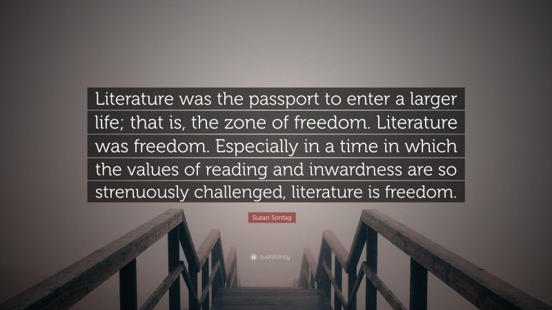 Susan Sontag Quote: “Literature was the passport to enter a larger life; that is, the zone of freedom. Literature was freedom. Especially in a time in which the values of reading and inwardness are so strenuously challenged, literature is freedom.”