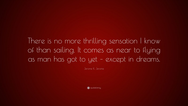 Jerome K. Jerome Quote: “There is no more thrilling sensation I know of than sailing. It comes as near to flying as man has got to yet – except in dreams.”