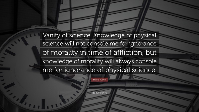 Blaise Pascal Quote: “Vanity of science. Knowledge of physical science will not console me for ignorance of morality in time of affliction, but knowledge of morality will always console me for ignorance of physical science.”