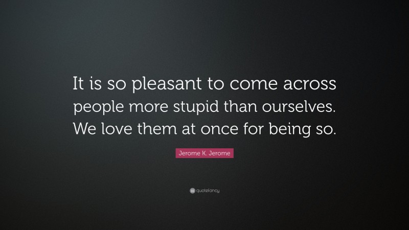 Jerome K. Jerome Quote: “It is so pleasant to come across people more stupid than ourselves. We love them at once for being so.”