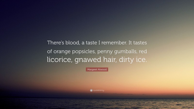 Margaret Atwood Quote: “There’s blood, a taste I remember. It tastes of orange popsicles, penny gumballs, red licorice, gnawed hair, dirty ice.”